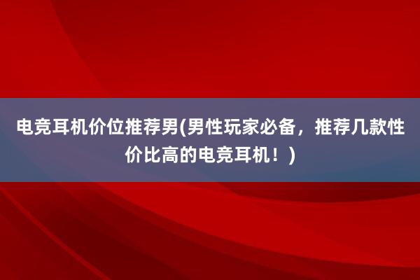 电竞耳机价位推荐男(男性玩家必备，推荐几款性价比高的电竞耳机！)