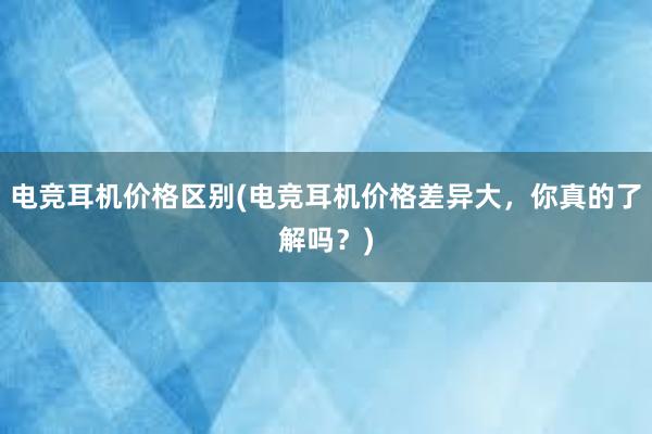 电竞耳机价格区别(电竞耳机价格差异大，你真的了解吗？)