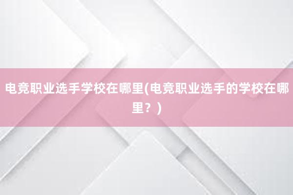 电竞职业选手学校在哪里(电竞职业选手的学校在哪里？)