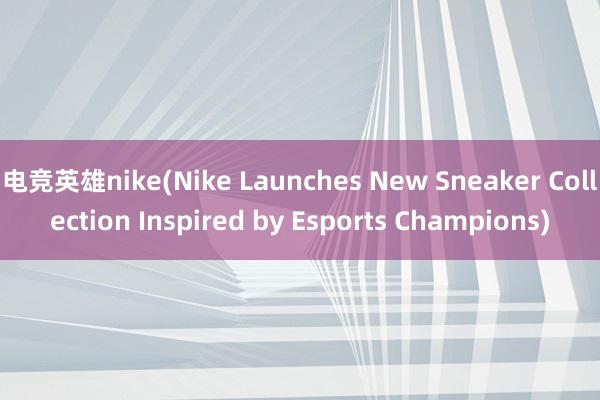 电竞英雄nike(Nike Launches New Sneaker Collection Inspired by Esports Champions)