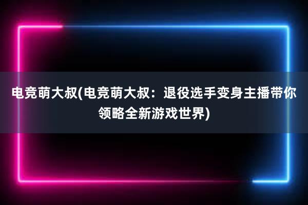 电竞萌大叔(电竞萌大叔：退役选手变身主播带你领略全新游戏世界)