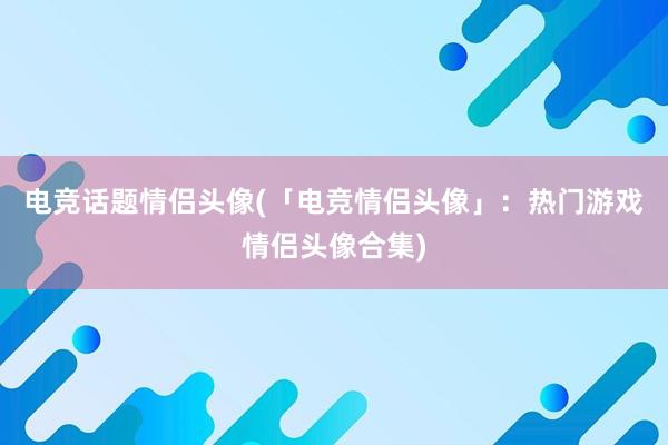 电竞话题情侣头像(「电竞情侣头像」：热门游戏情侣头像合集)