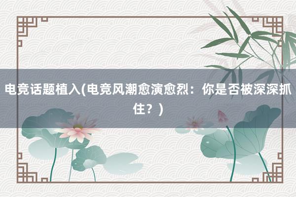 电竞话题植入(电竞风潮愈演愈烈：你是否被深深抓住？)