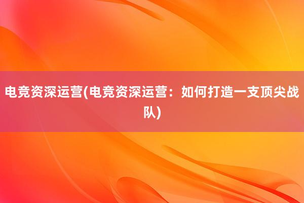 电竞资深运营(电竞资深运营：如何打造一支顶尖战队)