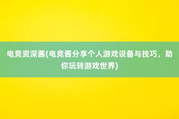 电竞资深酱(电竞酱分享个人游戏设备与技巧，助你玩转游戏世界)