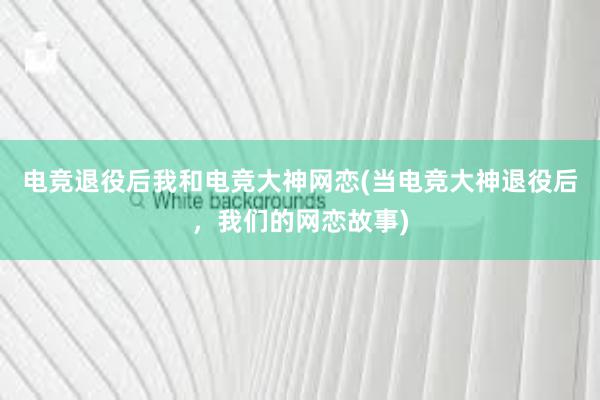 电竞退役后我和电竞大神网恋(当电竞大神退役后，我们的网恋故事)