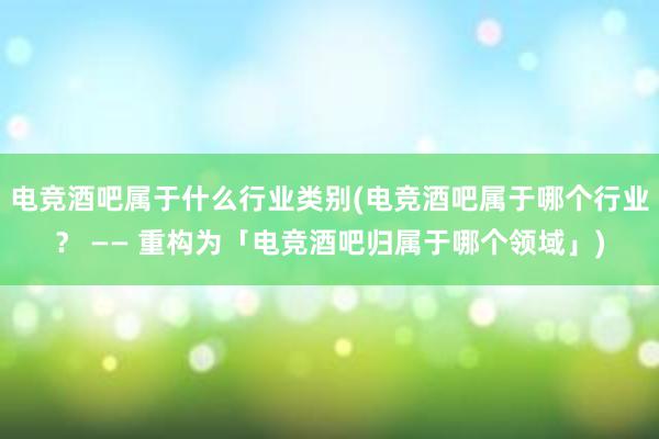 电竞酒吧属于什么行业类别(电竞酒吧属于哪个行业？ —— 重构为「电竞酒吧归属于哪个领域」)