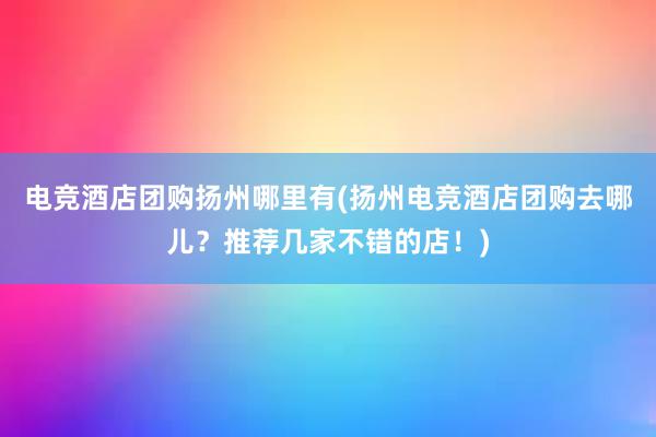 电竞酒店团购扬州哪里有(扬州电竞酒店团购去哪儿？推荐几家不错的店！)