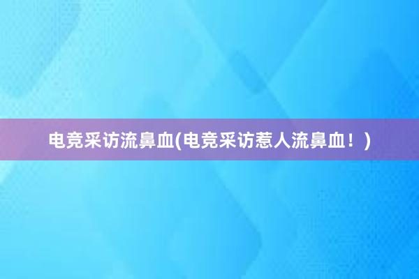 电竞采访流鼻血(电竞采访惹人流鼻血！)