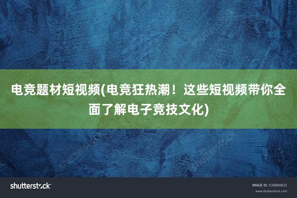 电竞题材短视频(电竞狂热潮！这些短视频带你全面了解电子竞技文化)