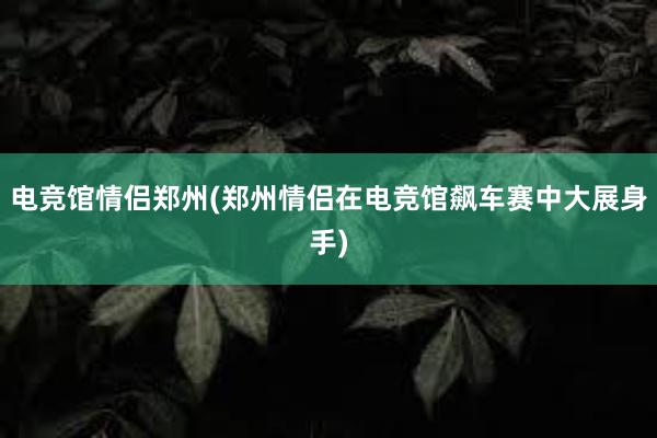 电竞馆情侣郑州(郑州情侣在电竞馆飙车赛中大展身手)