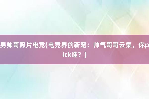 男帅哥照片电竞(电竞界的新宠：帅气哥哥云集，你pick谁？)