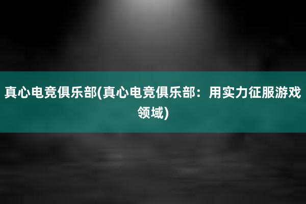 真心电竞俱乐部(真心电竞俱乐部：用实力征服游戏领域)