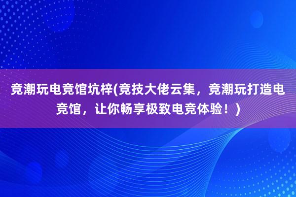 竞潮玩电竞馆坑梓(竞技大佬云集，竞潮玩打造电竞馆，让你畅享极致电竞体验！)