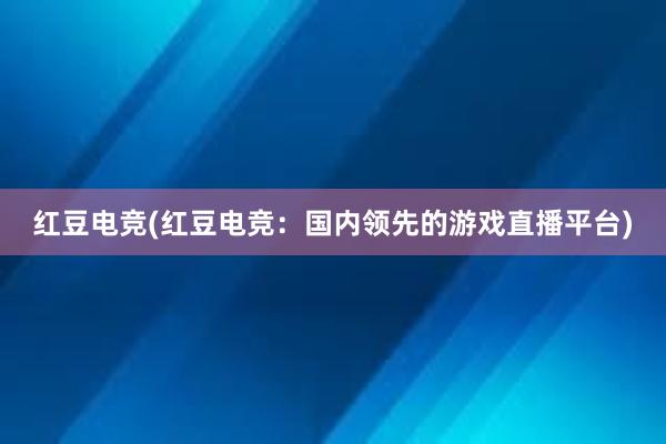 红豆电竞(红豆电竞：国内领先的游戏直播平台)