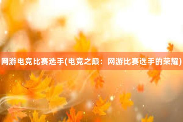 网游电竞比赛选手(电竞之巅：网游比赛选手的荣耀)