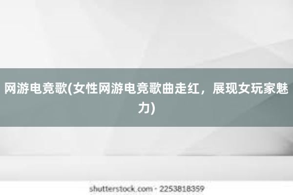 网游电竞歌(女性网游电竞歌曲走红，展现女玩家魅力)