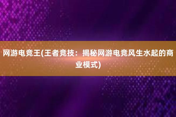 网游电竞王(王者竞技：揭秘网游电竞风生水起的商业模式)