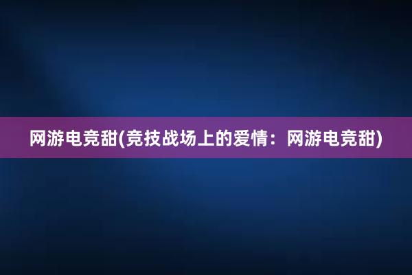 网游电竞甜(竞技战场上的爱情：网游电竞甜)