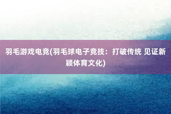 羽毛游戏电竞(羽毛球电子竞技：打破传统 见证新颖体育文化)