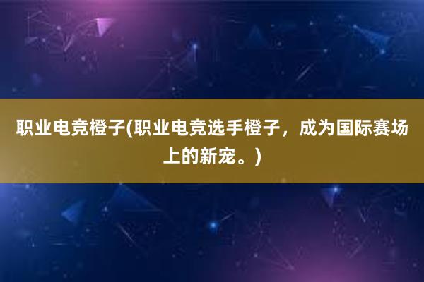 职业电竞橙子(职业电竞选手橙子，成为国际赛场上的新宠。)