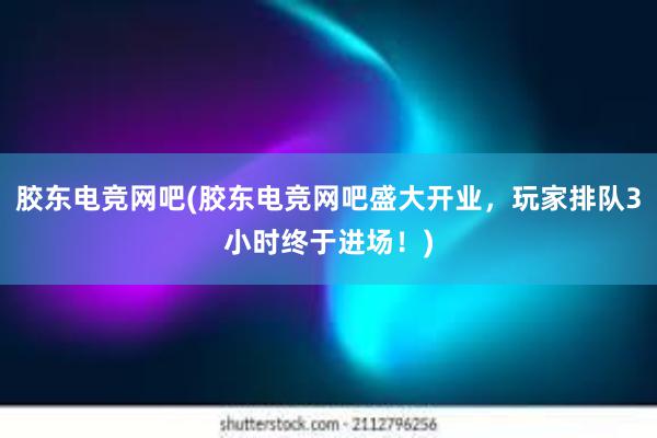 胶东电竞网吧(胶东电竞网吧盛大开业，玩家排队3小时终于进场！)