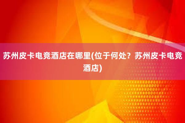 苏州皮卡电竞酒店在哪里(位于何处？苏州皮卡电竞酒店)