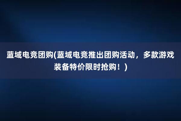 蓝域电竞团购(蓝域电竞推出团购活动，多款游戏装备特价限时抢购！)