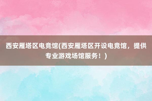 西安雁塔区电竞馆(西安雁塔区开设电竞馆，提供专业游戏场馆服务！)