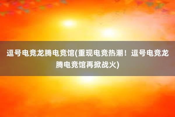 逗号电竞龙腾电竞馆(重现电竞热潮！逗号电竞龙腾电竞馆再掀战火)