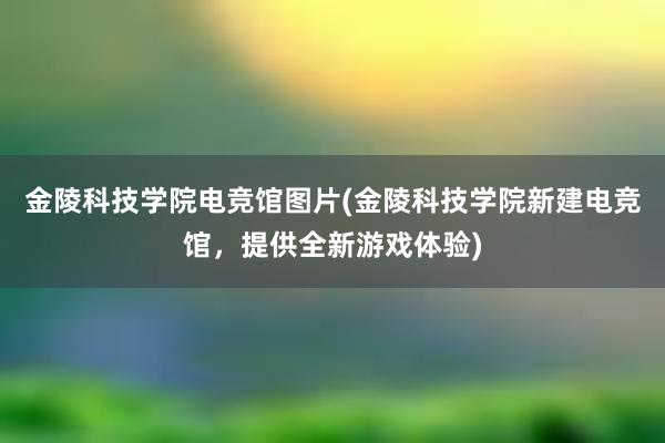 金陵科技学院电竞馆图片(金陵科技学院新建电竞馆，提供全新游戏体验)