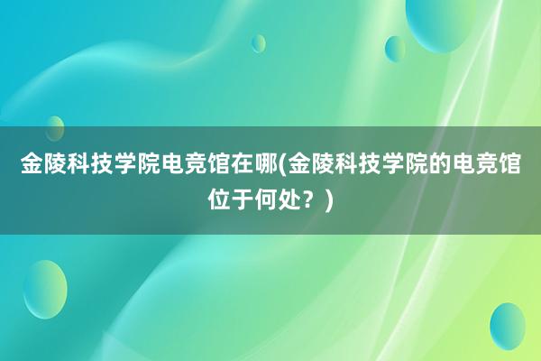 金陵科技学院电竞馆在哪(金陵科技学院的电竞馆位于何处？)