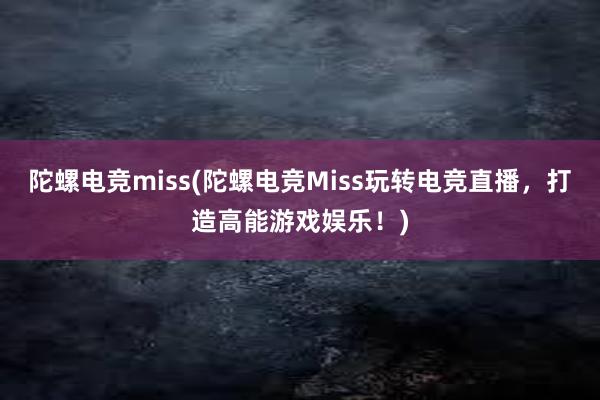 陀螺电竞miss(陀螺电竞Miss玩转电竞直播，打造高能游戏娱乐！)