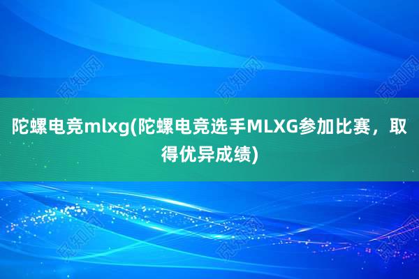 陀螺电竞mlxg(陀螺电竞选手MLXG参加比赛，取得优异成绩)