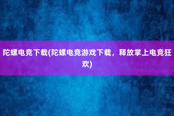 陀螺电竞下载(陀螺电竞游戏下载，释放掌上电竞狂欢)