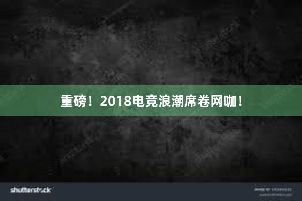 重磅！2018电竞浪潮席卷网咖！