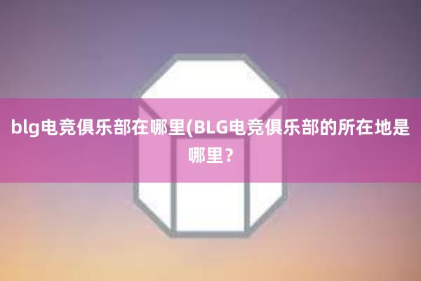 blg电竞俱乐部在哪里(BLG电竞俱乐部的所在地是哪里？