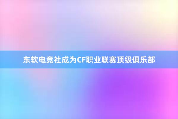 东软电竞社成为CF职业联赛顶级俱乐部