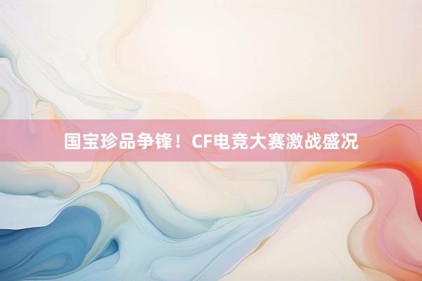 国宝珍品争锋！CF电竞大赛激战盛况