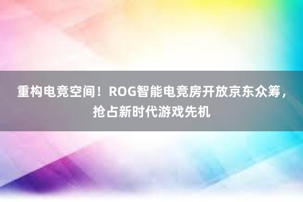 重构电竞空间！ROG智能电竞房开放京东众筹，抢占新时代游戏先机