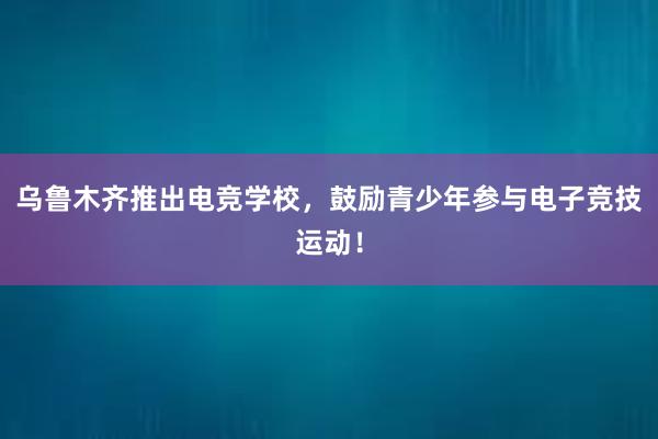 乌鲁木齐推出电竞学校，鼓励青少年参与电子竞技运动！