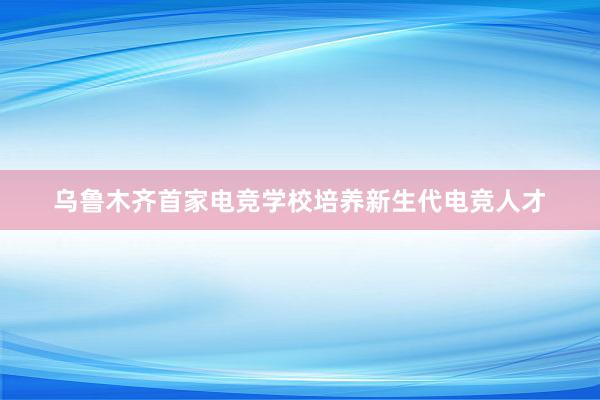 乌鲁木齐首家电竞学校培养新生代电竞人才