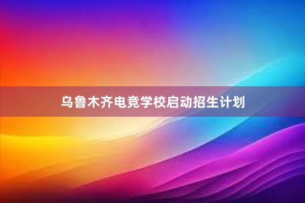 乌鲁木齐电竞学校启动招生计划