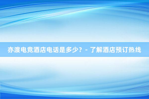 亦渡电竞酒店电话是多少？- 了解酒店预订热线