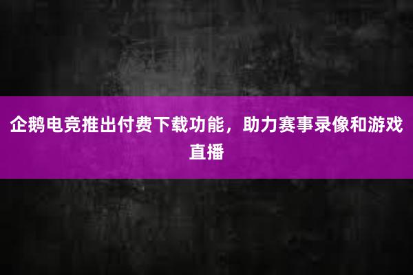 企鹅电竞推出付费下载功能，助力赛事录像和游戏直播