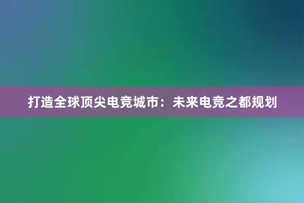 打造全球顶尖电竞城市：未来电竞之都规划