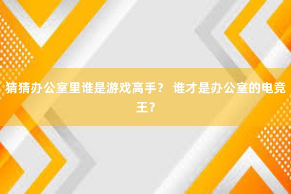 猜猜办公室里谁是游戏高手？ 谁才是办公室的电竞王？