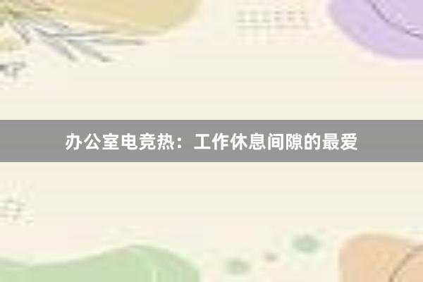 办公室电竞热：工作休息间隙的最爱