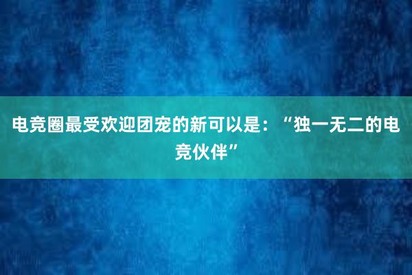 电竞圈最受欢迎团宠的新可以是：“独一无二的电竞伙伴”