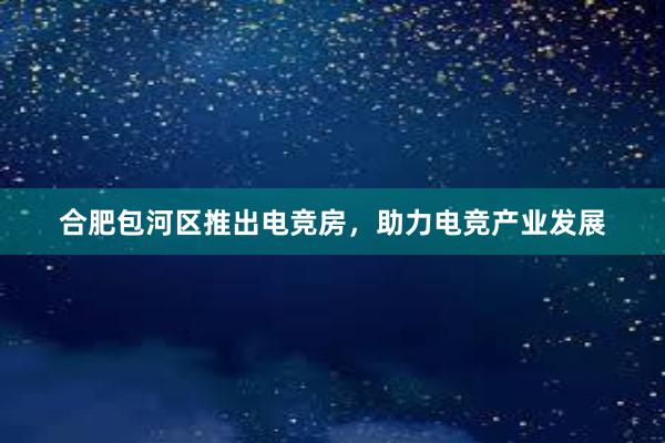 合肥包河区推出电竞房，助力电竞产业发展